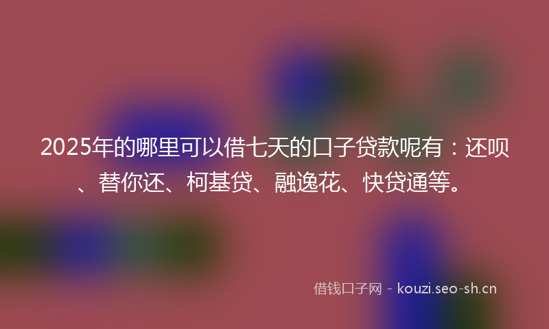 2025年的哪里可以借七天的口子贷款呢有：还呗、替你还、柯基贷、融逸花、快贷通等。