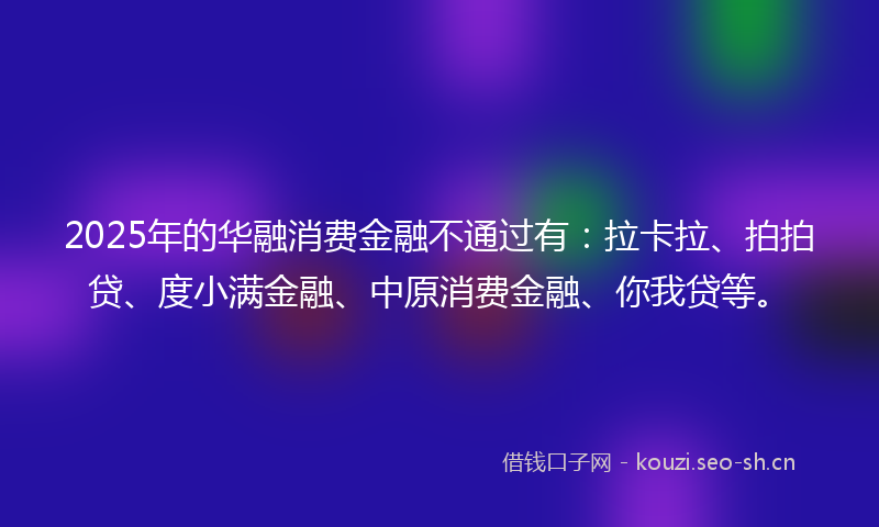 2025年的华融消费金融不通过有：拉卡拉、拍拍贷、度小满金融、中原消费金融、你我贷等。