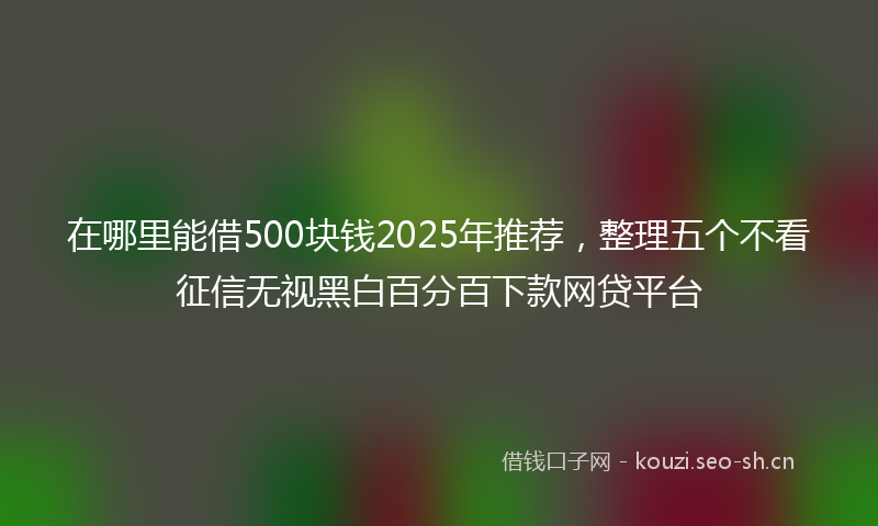 在哪里能借500块钱2025年推荐,整理五个不看征信无视黑白百分百下款网贷平台