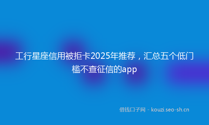 工行星座信用被拒卡2025年推荐，汇总五个低门槛不查征信的app