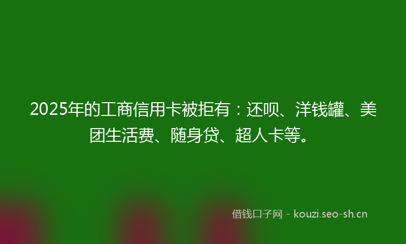 2025年的工商信用卡被拒有：还呗、洋钱罐、美团生活费、随身贷、超人卡等。