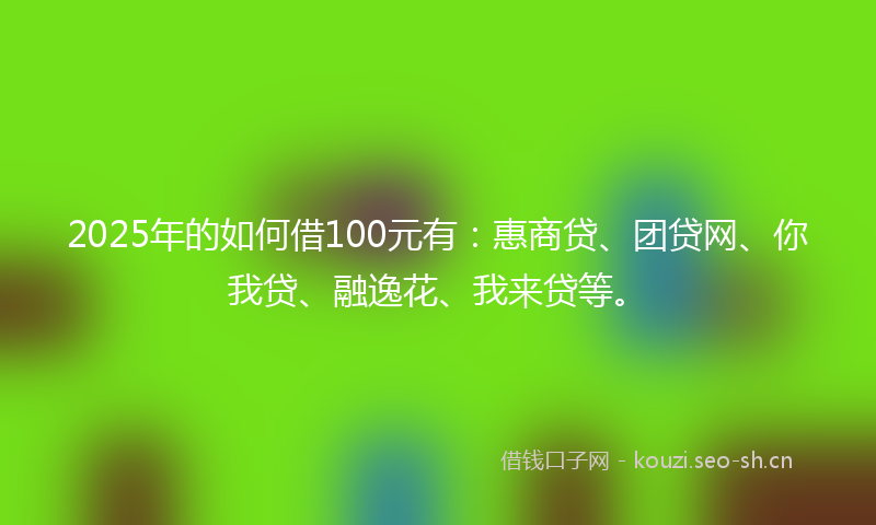 2025年的如何借100元有：惠商贷、团贷网、你我贷、融逸花、我来贷等。