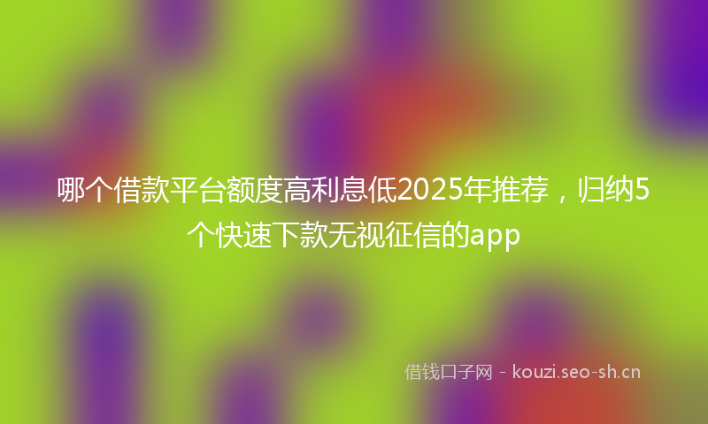 哪个借款平台额度高利息低2025年推荐，归纳5个快速下款无视征信的app