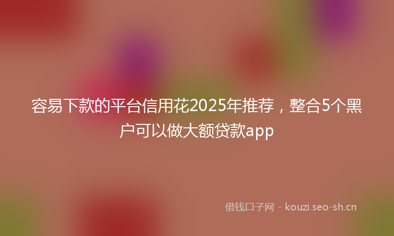 容易下款的平台信用花2025年推荐，整合5个黑户可以做大额贷款app