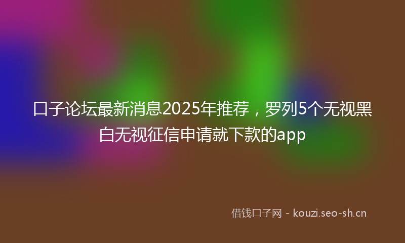 口子论坛最新消息2025年推荐，罗列5个无视黑白无视征信申请就下款的app