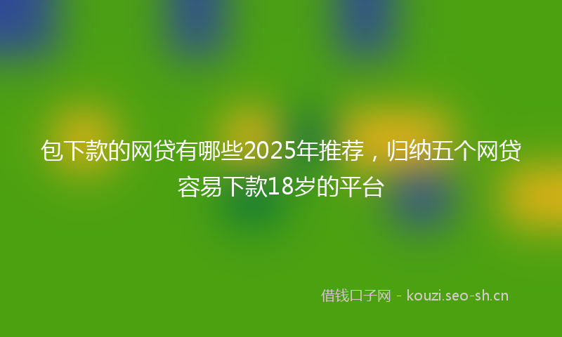 包下款的网贷有哪些2025年推荐，归纳五个网贷容易下款18岁的平台