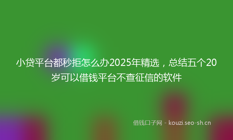 小贷平台都秒拒怎么办2025年精选，总结五个20岁可以借钱平台不查征信的软件