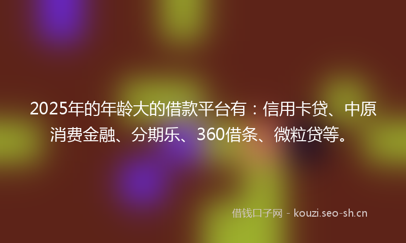 2025年的年龄大的借款平台有：信用卡贷、中原消费金融、分期乐、360借条、微粒贷等。
