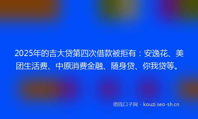 2025年的吉大贷第四次借款被拒有：安逸花、美团生活费、中原消费金融、随身贷、你我贷等。