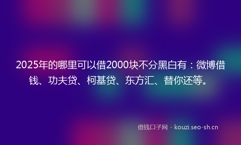 2025年的哪里可以借2000块不分黑白有：微博借钱、功夫贷、柯基贷、东方汇、替你还等。