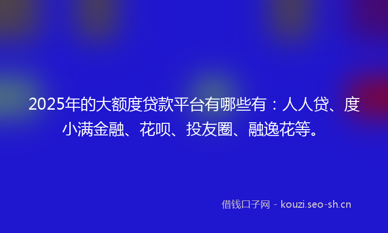 2025年的大额度贷款平台有哪些有:人人贷、度小满金融、花呗、投友圈、融逸花等。
