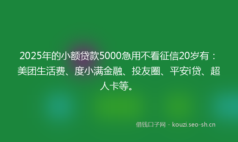 2025年的小额贷款5000急用不看征信20岁有：美团生活费、度小满金融、投友圈、平安i贷、超人卡等。