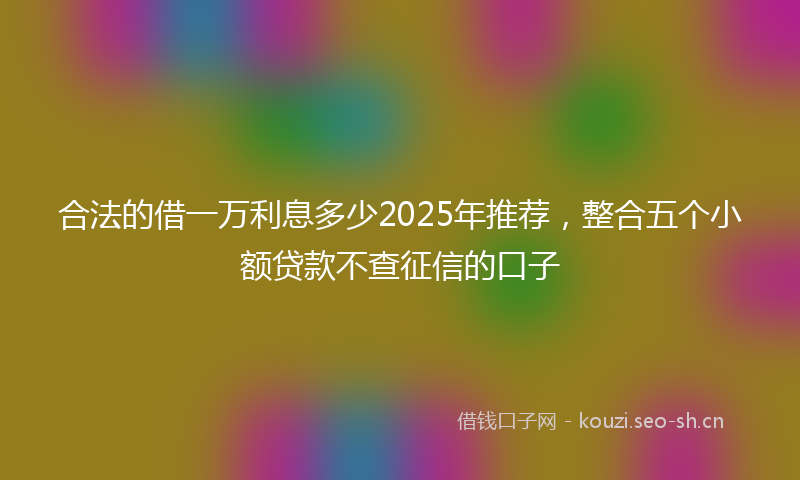 合法的借一万利息多少2025年推荐，整合五个小额贷款不查征信的口子