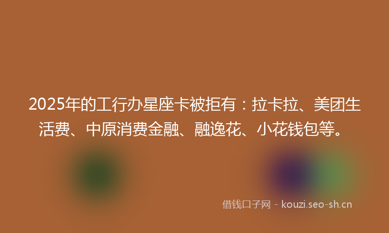 2025年的工行办星座卡被拒有：拉卡拉、美团生活费、中原消费金融、融逸花、小花钱包等。