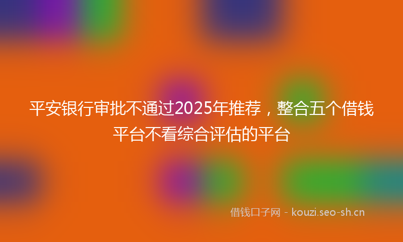 平安银行审批不通过2025年推荐，整合五个借钱平台不看综合评估的平台