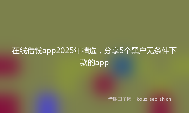 在线借钱app2025年精选，分享5个黑户无条件下款的app