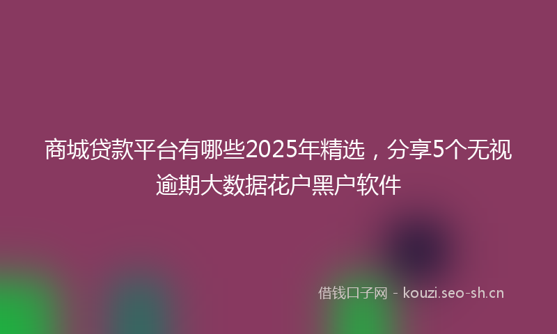 商城贷款平台有哪些2025年精选，分享5个无视逾期大数据花户黑户软件