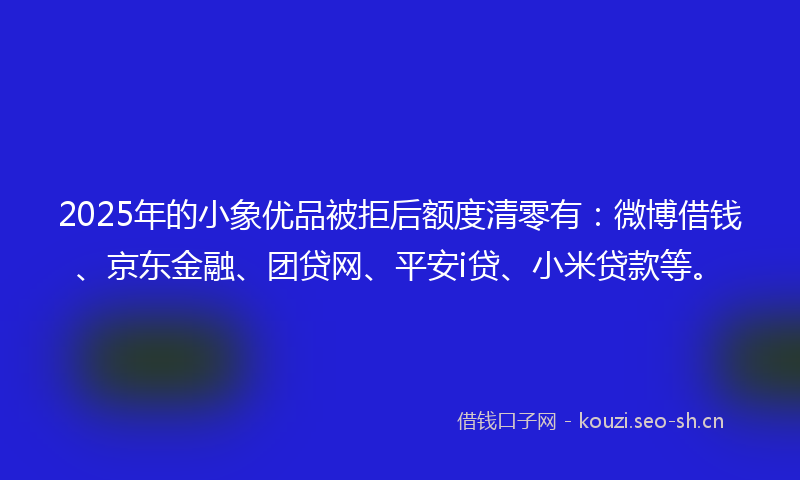 2025年的小象优品被拒后额度清零有：微博借钱、京东金融、团贷网、平安i贷、小米贷款等。