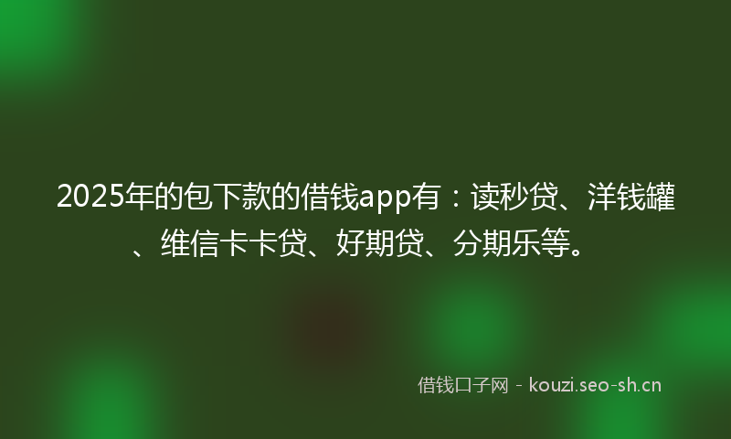 2025年的包下款的借钱app有：读秒贷、洋钱罐、维信卡卡贷、好期贷、分期乐等。