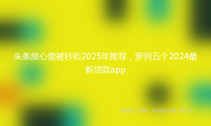头条放心借被秒拒2025年推荐，罗列五个2024最新贷款app