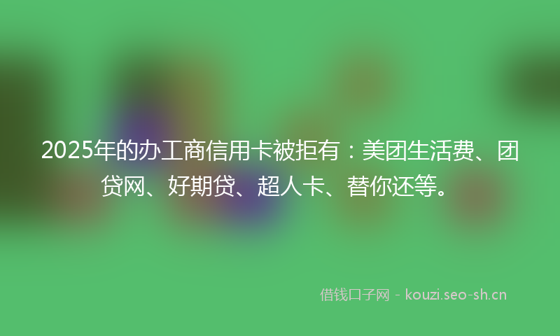 2025年的办工商信用卡被拒有:美团生活费、团贷网、好期贷、超人卡、替你还等。