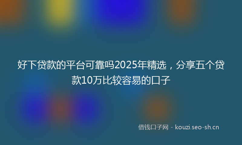 好下贷款的平台可靠吗2025年精选，分享五个贷款10万比较容易的口子