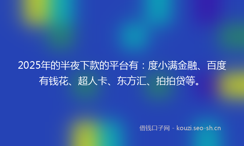 2025年的半夜下款的平台有：度小满金融、百度有钱花、超人卡、东方汇、拍拍贷等。