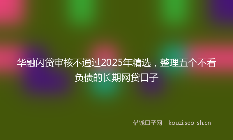 华融闪贷审核不通过2025年精选，整理五个不看负债的长期网贷口子