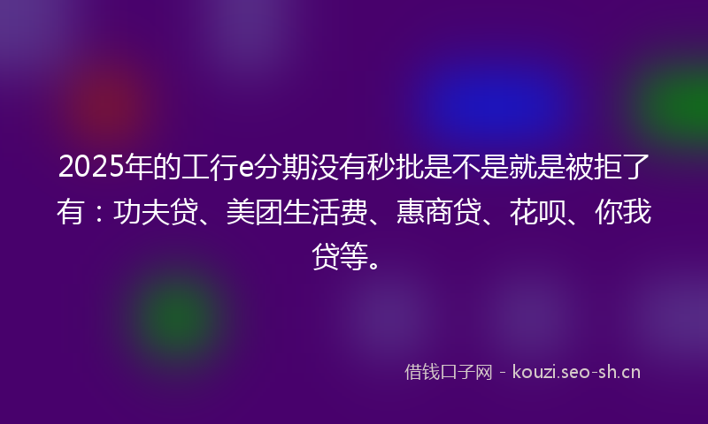 2025年的工行e分期没有秒批是不是就是被拒了有：功夫贷、美团生活费、惠商贷、花呗、你我贷等。