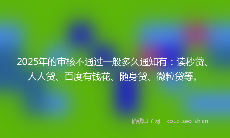 2025年的审核不通过一般多久通知有：读秒贷、人人贷、百度有钱花、随身贷、微粒贷等。
