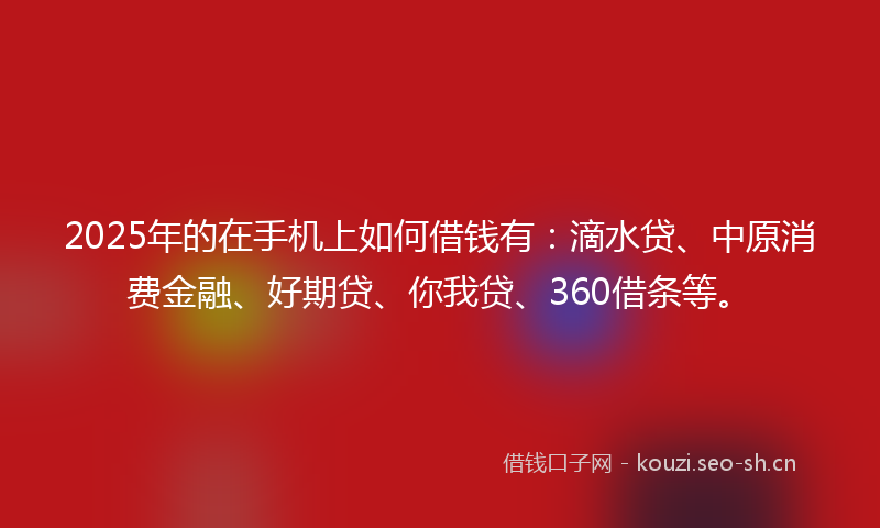 2025年的在手机上如何借钱有：滴水贷、中原消费金融、好期贷、你我贷、360借条等。