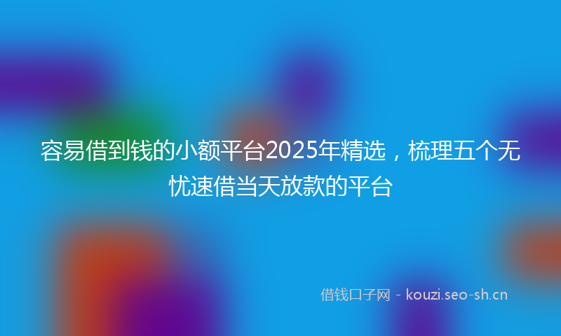容易借到钱的小额平台2025年精选，梳理五个无忧速借当天放款的平台