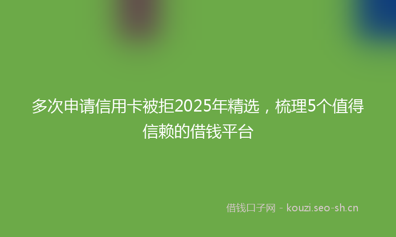 多次申请信用卡被拒2025年精选，梳理5个值得信赖的借钱平台