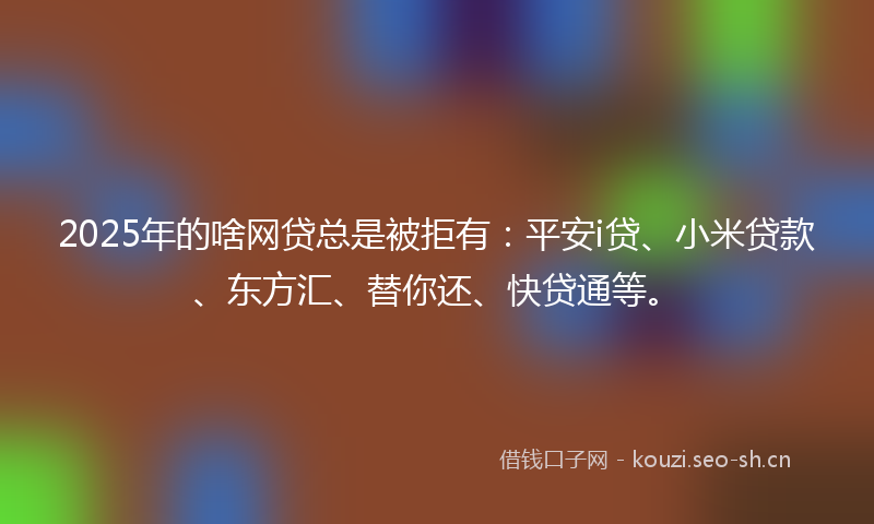 2025年的啥网贷总是被拒有：平安i贷、小米贷款、东方汇、替你还、快贷通等。