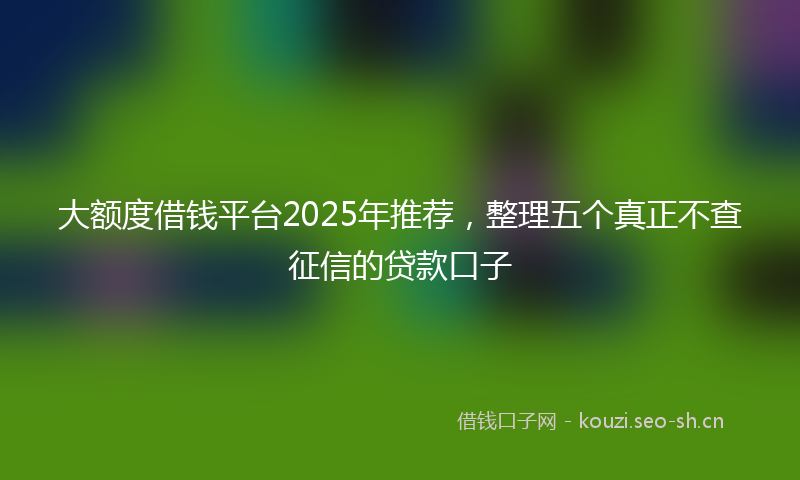 大额度借钱平台2025年推荐，整理五个真正不查征信的贷款口子