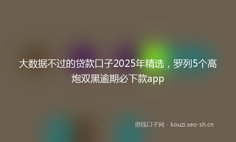 大数据不过的贷款口子2025年精选，罗列5个高炮双黑逾期必下款app