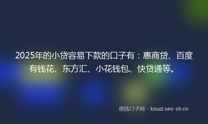 2025年的小贷容易下款的口子有：惠商贷、百度有钱花、东方汇、小花钱包、快贷通等。