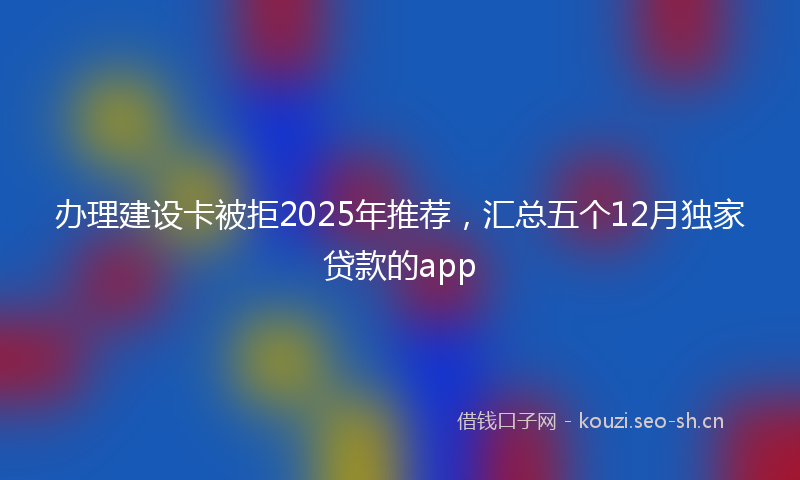 办理建设卡被拒2025年推荐，汇总五个12月独家贷款的app