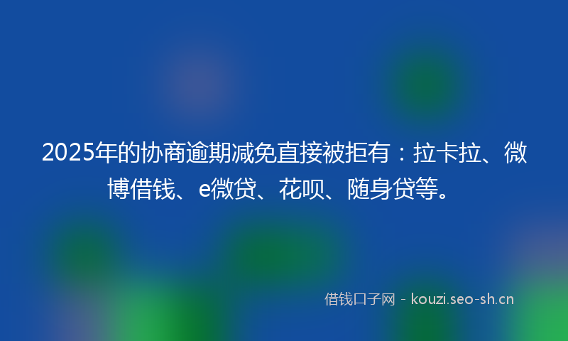 2025年的协商逾期减免直接被拒有：拉卡拉、微博借钱、e微贷、花呗、随身贷等。