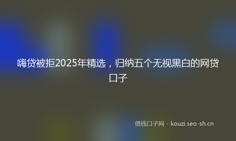 嗨贷被拒2025年精选，归纳五个无视黑白的网贷口子