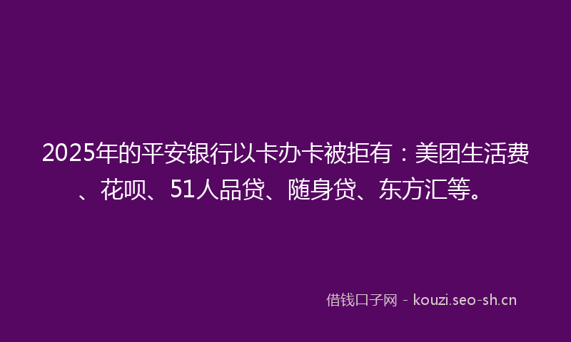 2025年的平安银行以卡办卡被拒有：美团生活费、花呗、51人品贷、随身贷、东方汇等。
