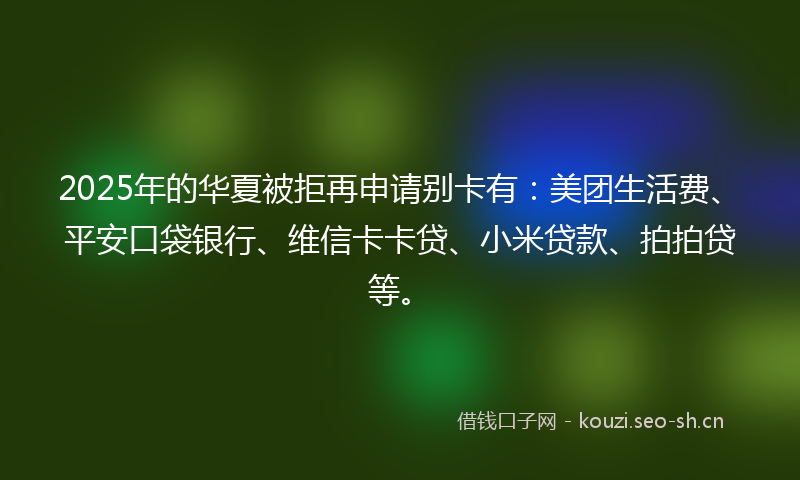 2025年的华夏被拒再申请别卡有：美团生活费、平安口袋银行、维信卡卡贷、小米贷款、拍拍贷等。
