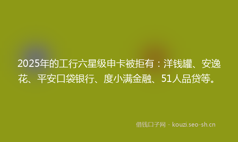 2025年的工行六星级申卡被拒有：洋钱罐、安逸花、平安口袋银行、度小满金融、51人品贷等。