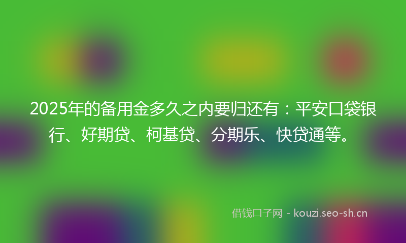 2025年的备用金多久之内要归还有：平安口袋银行、好期贷、柯基贷、分期乐、快贷通等。