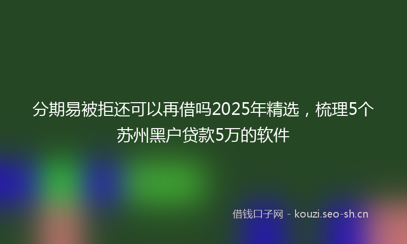 分期易被拒还可以再借吗2025年精选，梳理5个苏州黑户贷款5万的软件