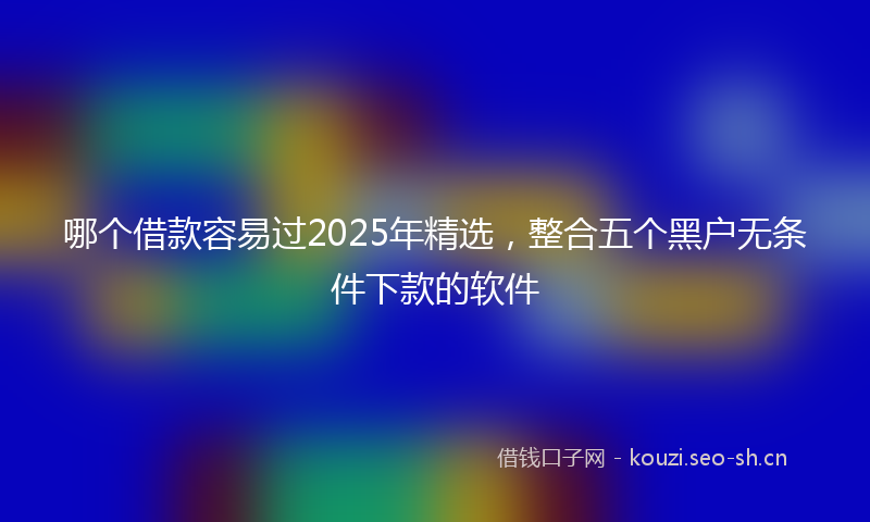 哪个借款容易过2025年精选，整合五个黑户无条件下款的软件