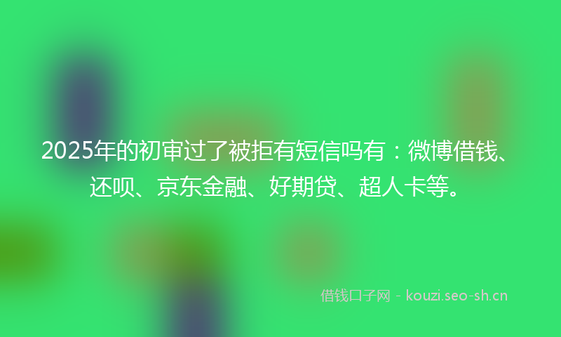 2025年的初审过了被拒有短信吗有：微博借钱、还呗、京东金融、好期贷、超人卡等。