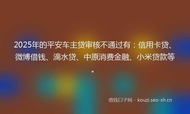 2025年的平安车主贷审核不通过有：信用卡贷、微博借钱、滴水贷、中原消费金融、小米贷款等。