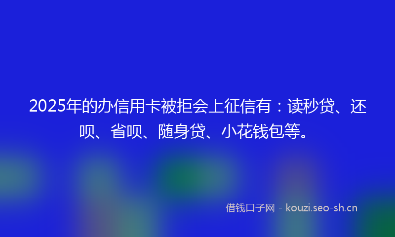 2025年的办信用卡被拒会上征信有：读秒贷、还呗、省呗、随身贷、小花钱包等。
