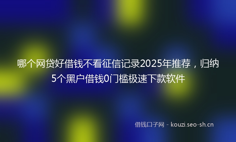 哪个网贷好借钱不看征信记录2025年推荐，归纳5个黑户借钱0门槛极速下款软件